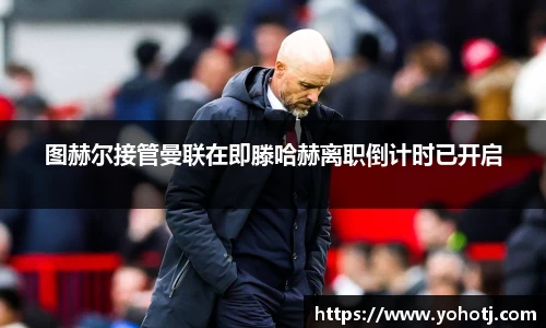 图赫尔接管曼联在即滕哈赫离职倒计时已开启